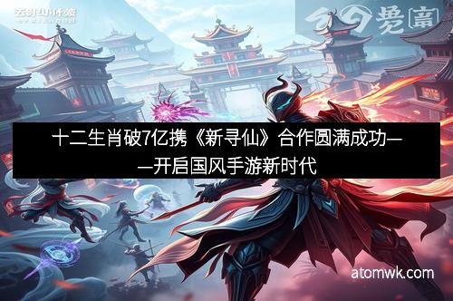 十二生肖破7亿携《新寻仙》合作圆满成功——开启国风手游新时代